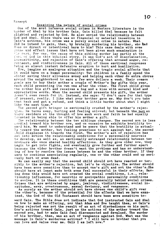 10 — Exasining the ne One of the Bost infasous svcial crisss 1n Western literature fs the srdor or Kbl by his brother Cain: Cain killsd bel beckuse he folt Slighied and rejected by God. e aisv savied the relationship betveen 30¢"4na Abel. Sinca the Financial or sateris Saiats actions, his criy purely soctal crize $54"he Tntend b gatn, thens by bratelly surdering bis brothet, vho had Tine o Airect or’intentional hara £ his? This case deals with some 15800 CFTect tuaues that have mot-besn given much sxasination in TR For“inetha caves Of this sibling surdar sy partly st the 50 e T T i deal atory, 18w ‘et of Glacrisination iiuadeiviey) and rejection OF Cain’s o " anger., o Zortaent, and vindictiveness in Gain. ALL O Uhese ssotionsl responses LTSN 100s1 Tnetant defensive sruption to hurt and Busilineion: 230, "Tasgine sn analogous situation snd the Lragic social affects that £t uild have un s husan peracnality: Two children in a fasily spend the Ciuter saving their allouance soney and helping sach vther 4o sxira chores arcind The nelghborhood Lo sarn & feu sore Gollers a weok. Their comson £931% are to buy their sother a couple of Mother’s Day gifts this year, “5in child prasenting ite oun one after the other. The first child gives “ho zother his RIft 4nd receivas a hug and a kise with several kind and Sppreeistive uurds. Uhen the second Shild bressnts his RifL, the sother S08ir7 4 oven resch for it Tnstead, she saye: *1 don’t Care’fur that type Si5esont, really. T 1ike uhal your brother gave me. Why don’t you take Tnat Tack efund, and Think & 110416 harder about whet 1 sight T SecOnd gIT% bringer is eavtionslly crushed by the sother’s rejec- 4i50" ife turns avay, huriing and fesling unloveds but benasth the. hucs an Siinr xolders 2t the thought of how sueh work and faith he had saeally Foreed in being sble Lo offer his sother s gift. “he Telationanip betueer the tuo siblings changes. The second sun s less Cordlal tovara RiE brothar mov, and on Gceasion ba sxhibits hostility to Gart his. W nesd 1o understand and hat”the hostility is astual- 2y “ovard the muthar, but feeling poverless to sct againat her, the Rii3 Slaplncen 10 tovards the firat: The sother’s act of Tesection has 200 1o Bulin the relationantp conditions for a personality neurosis 1S evatop, a ‘an savtionally estranged relationsnip betwsen tuo Grothurs Sho”once sherid heslthy affattions. Aa they Erow Slder nov, they Fights, and sventusily grov Turther and farther apart Lerir o get into Cefaieo the older ik U how’ o res Uere’to"cuntinue associating regularly, one of the other could end up seri- utly hurt or sven dead: %o can sasily say that the second child should not have r Than 6 acos ing done this would have not cr 1iSnship nflusnces, for neurotis o svelopathic personality sonditions toovotte 1o 12" thise Conditions thet are’generaily behind soctal crises b “have. sxas- ined, the God of the 014 Testasent should have bean more sensitive to- vard Cain. The Bible doss not indicate that God instructed Cain and Abel n how’to’sake an Offering, nor that Adus and Eve Laught thes, so Cain Dot the e Gain, just sacona’son, had 10 sake Cain fesl disrespected and devalued. The surder f his brolher, then, vas an act of v sessage in Cain’s murderous actions? * 1 will Can’10ve ind " valte over me. Only T as lefi nov.
